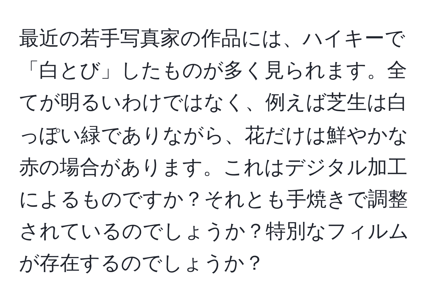 最近の若手写真家の作品には、ハイキーで「白とび」したものが多く見られます。全てが明るいわけではなく、例えば芝生は白っぽい緑でありながら、花だけは鮮やかな赤の場合があります。これはデジタル加工によるものですか？それとも手焼きで調整されているのでしょうか？特別なフィルムが存在するのでしょうか？