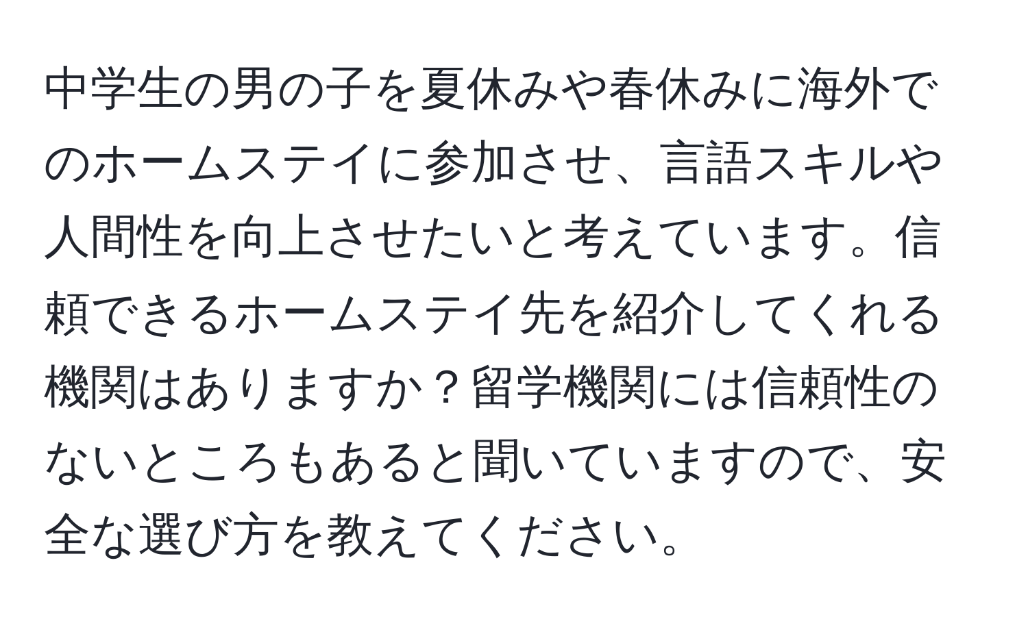 中学生の男の子を夏休みや春休みに海外でのホームステイに参加させ、言語スキルや人間性を向上させたいと考えています。信頼できるホームステイ先を紹介してくれる機関はありますか？留学機関には信頼性のないところもあると聞いていますので、安全な選び方を教えてください。