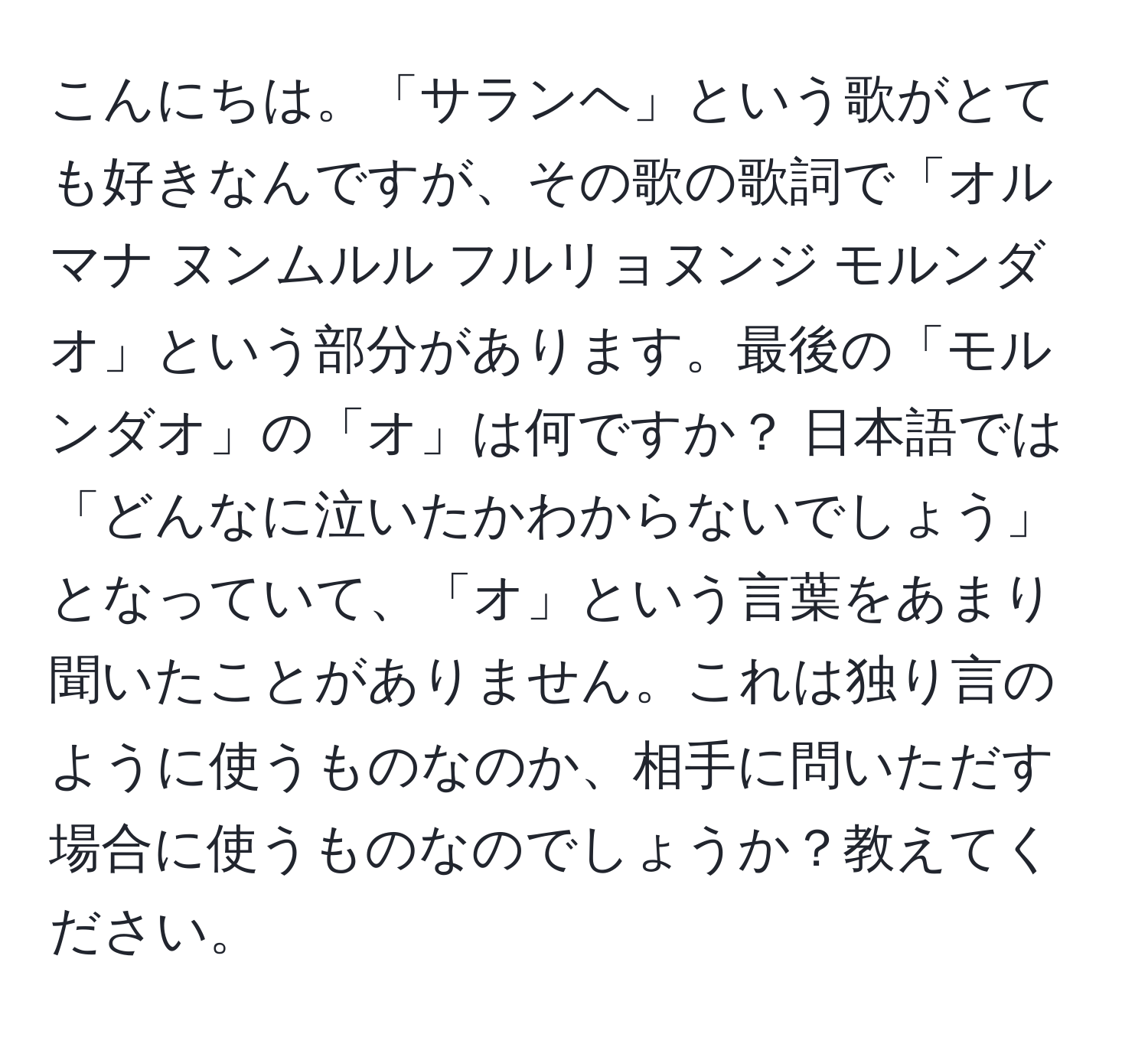 こんにちは。「サランヘ」という歌がとても好きなんですが、その歌の歌詞で「オルマナ ヌンムルル フルリョヌンジ モルンダオ」という部分があります。最後の「モルンダオ」の「オ」は何ですか？ 日本語では「どんなに泣いたかわからないでしょう」となっていて、「オ」という言葉をあまり聞いたことがありません。これは独り言のように使うものなのか、相手に問いただす場合に使うものなのでしょうか？教えてください。