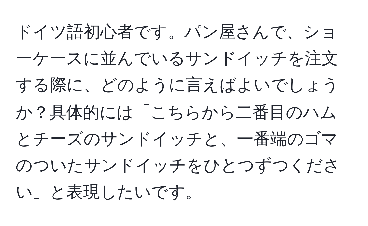 ドイツ語初心者です。パン屋さんで、ショーケースに並んでいるサンドイッチを注文する際に、どのように言えばよいでしょうか？具体的には「こちらから二番目のハムとチーズのサンドイッチと、一番端のゴマのついたサンドイッチをひとつずつください」と表現したいです。