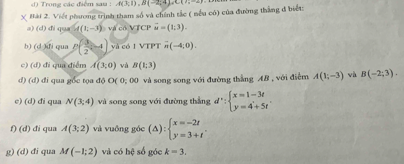 Trong các điểm sau : A(3;1), B(-2;4), C(7;-2)
Bài 2. Viết phương trình tham số và chính tắc ( nếu có) của đường thẳng d biết: 
a) (d) đi qua A(1;-3) và có VTCP vector u=(1;3). 
b) (d )di qua P( 3/2 ;-4) và có 1 VTPT vector n(-4;0). 
c) (d) đi qua điểm A(3;0) và B(1;3)
d) (d) đi qua gốc tọa độ O( 0; 00 và song song với đường thẳng AB , với điểm A(1;-3) và B(-2;3). 
e) (d) đi qua N(3;4) và song song với đường thẳng d':beginarrayl x=1-3t y=4+5tendarray.. 
f) (d) đi qua A(3;2) và vuông góc (△ ):beginarrayl x=-2t y=3+tendarray.  . )·
g) (d) đi qua M(-1;2) và có hệ số góc k=3.