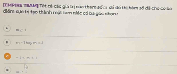 [EMPIRE TEAM] Tất cả các giá trị của tham số m đề đồ thị hàm số đã cho có ba
điểm cực trị tạo thành một tam giác có ba góc nhọn.:
A m≥ 1
B m>1 ha m
C -1
D
m>1