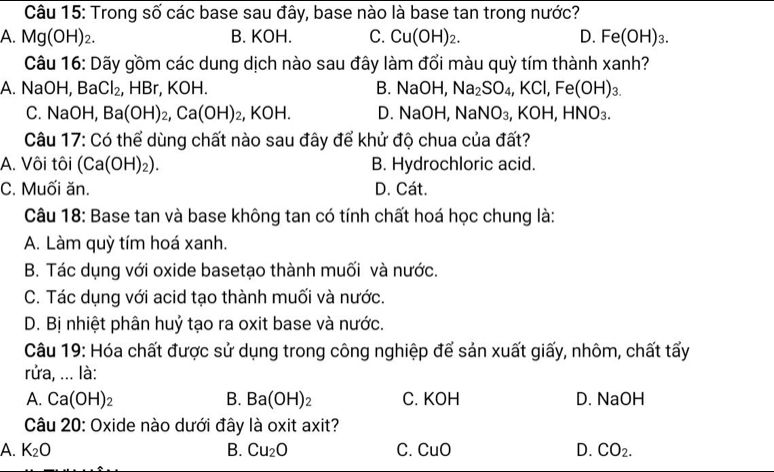 Trong số các base sau đây, base nào là base tan trong nước?
A. Mg(OH)_2. B. KOH. C. Cu(OH)_2. D. Fe(OH)_3. 
Câu 16: Dãy gồm các dung dịch nào sau đây làm đổi màu quỳ tím thành xanh?
A. NaOH, Ba Cl_2 , HBr, KOH. B. NaOH, Na_2SO_4, KCl, Fe(OH)_3.
C. NaOH Ba(OH)_2, Ca(OH)_2, ,KOH D. NaOH, NaNO_3, ,KOH, HNO_3. 
Câu 17: Có thể dùng chất nào sau đây để khử độ chua của đất?
A. Vôi tôi (Ca(OH)_2). B. Hydrochloric acid.
C. Muối ăn. D. Cát.
Câu 18: Base tan và base không tan có tính chất hoá học chung là:
A. Làm quỳ tím hoá xanh.
B. Tác dụng với oxide basetạo thành muối và nước.
C. Tác dụng với acid tạo thành muối và nước.
D. Bị nhiệt phân huỷ tạo ra oxit base và nước.
Câu 19: Hóa chất được sử dụng trong công nghiệp để sản xuất giấy, nhôm, chất tấy
rửa, ... là:
A. Ca(OH)_2 B. Ba(OH)_2 C. KOH D. NaOH
Câu 20: Oxide nào dưới đây là oxit axit?
A. K_2O B. Cu_2O C. CuO D. CO_2.