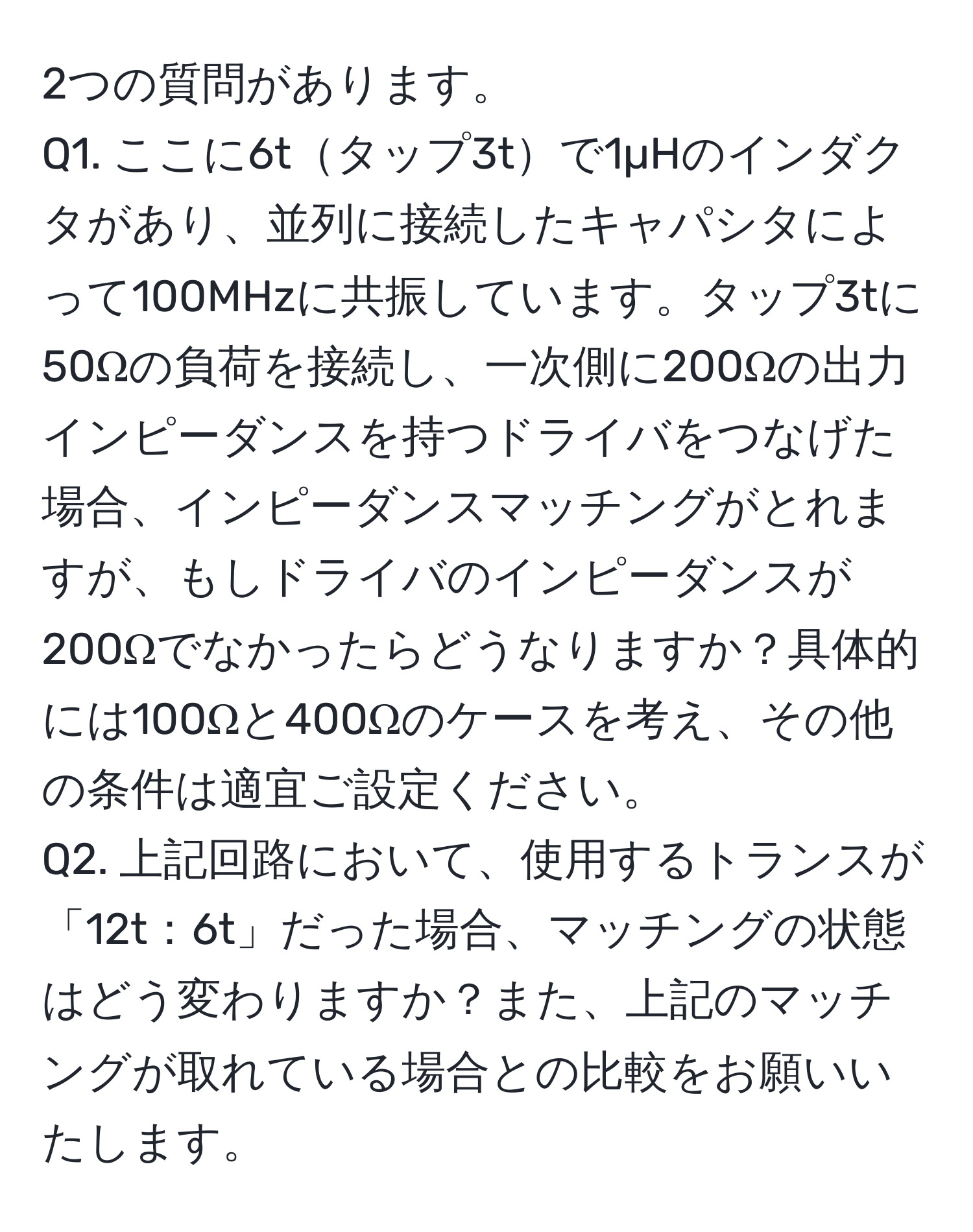 2つの質問があります。  
Q1. ここに6tタップ3tで1µHのインダクタがあり、並列に接続したキャパシタによって100MHzに共振しています。タップ3tに50Ωの負荷を接続し、一次側に200Ωの出力インピーダンスを持つドライバをつなげた場合、インピーダンスマッチングがとれますが、もしドライバのインピーダンスが200Ωでなかったらどうなりますか？具体的には100Ωと400Ωのケースを考え、その他の条件は適宜ご設定ください。  
Q2. 上記回路において、使用するトランスが「12t：6t」だった場合、マッチングの状態はどう変わりますか？また、上記のマッチングが取れている場合との比較をお願いいたします。