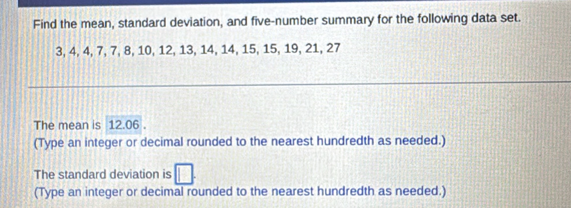 Find the mean, standard deviation, and five-number summary for the following data set.
3, 4, 4, 7, 7, 8, 10, 12, 13, 14, 14, 15, 15, 19, 21, 27
The mean is 12.06. 
(Type an integer or decimal rounded to the nearest hundredth as needed.) 
The standard deviation is 
(Type an integer or decimal rounded to the nearest hundredth as needed.)