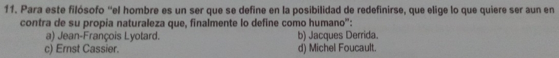 Para este filósofo “el hombre es un ser que se define en la posibilidad de redefinirse, que elige lo que quiere ser aun en
contra de su propia naturaleza que, finalmente lo define como humano”:
a) Jean-François Lyotard. b) Jacques Derrida.
c) Ernst Cassier. d) Michel Foucault.