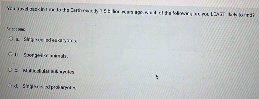 You travel back in time to the Earth exactly 1.5 billion years ago, which of the following are you LEAST likely to find?
Select one:
a. Single celled eukaryotes.
b. Sponge-like animals.
c. Multicellular eukaryotes.
d. Single celled prokaryotes.