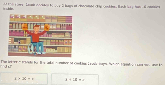 At the store, Jacob decides to buy 2 bags of chocolate chip cookies. Each bag has 10 cookies
inside.
The letter c stands for the total number of cookies Jacob buys. Which equation can you use to
find c?
2* 10=c
2+10=c