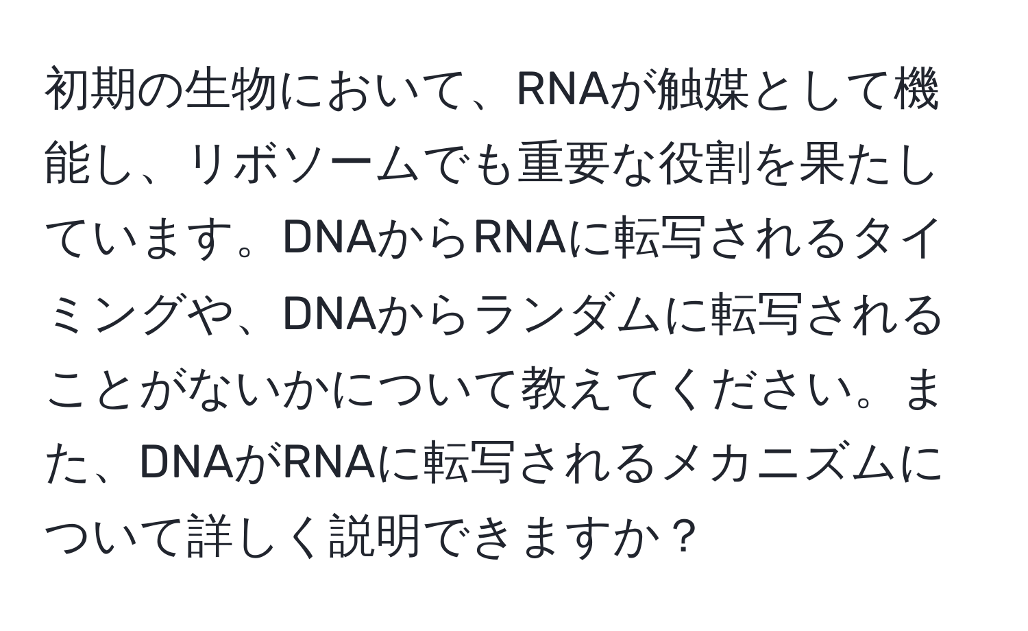 初期の生物において、RNAが触媒として機能し、リボソームでも重要な役割を果たしています。DNAからRNAに転写されるタイミングや、DNAからランダムに転写されることがないかについて教えてください。また、DNAがRNAに転写されるメカニズムについて詳しく説明できますか？