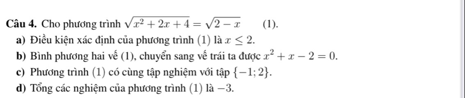 Cho phương trình sqrt(x^2+2x+4)=sqrt(2-x) (1). 
a) Điều kiện xác định của phương trình (1) là x≤ 2. 
b) Bình phương hai vế (1), chuyển sang vế trái ta được x^2+x-2=0. 
c) Phương trình (1) có cùng tập nghiệm với tập  -1;2. 
d) Tổng các nghiệm của phương trình (1) là −3.