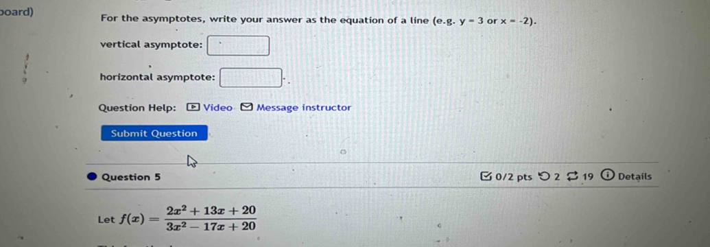 board) For the asymptotes, write your answer as the equation of a line (e. g.y=3 or x=-2). 
vertical asymptote: □ 
horizontal asymptote: □ . 
Question Help: * Video - Message instructor 
Submit Question 
Question 5 [0/2pts つ2♀ 3 19 Details 
Let f(x)= (2x^2+13x+20)/3x^2-17x+20 