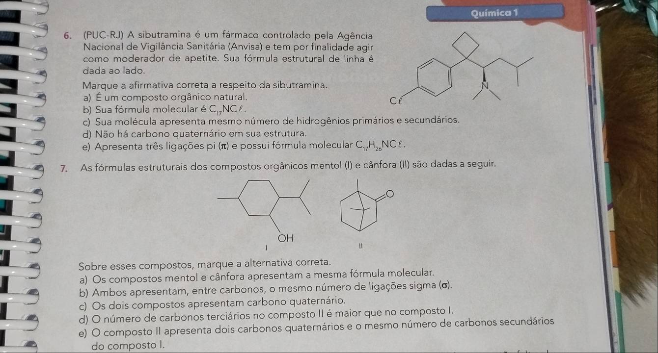 Química 1
6. (PUC-RJ) A sibutramina é um fármaco controlado pela Agência
Nacional de Vigilância Sanitária (Anvisa) e tem por finalidade agir
como moderador de apetite. Sua fórmula estrutural de linha é
dada aº lado.
Marque a afirmativa correta a respeito da sibutramina.
a) É um composto orgânico natural.
b) Sua fórmula molecular é C_1 ,NCl.
c) Sua molécula apresenta mesmo número de hidrogênios primários e secundários.
d) Não há carbono quaternário em sua estrutura.
e) Apresenta três ligações pi (π) e possui fórmula molecular C_17H_26NCell. 
7. As fórmulas estruturais dos compostos orgânicos mentol (I) e cânfora (II) são dadas a seguir.
Sobre esses compostos, marque a alternativa correta.
a) Os compostos mentol e cânfora apresentam a mesma fórmula molecular.
b) Ambos apresentam, entre carbonos, o mesmo número de ligações sigma (σ).
c) Os dois compostos apresentam carbono quaternário.
d) O número de carbonos terciários no composto II é maior que no composto I.
e) O composto II apresenta dois carbonos quaternários e o mesmo número de carbonos secundários
do composto I.