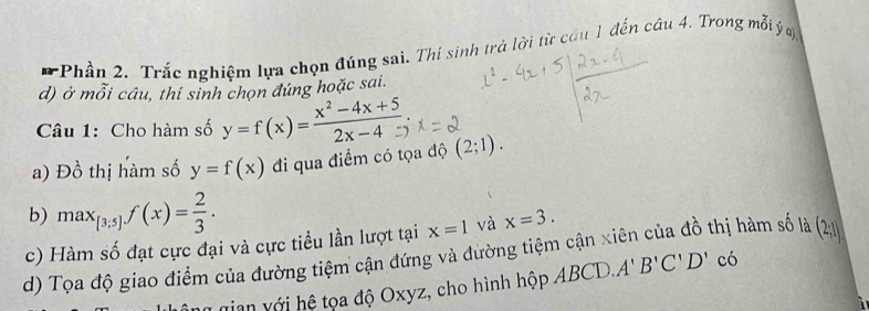 Phần 2. Trắc nghiệm lựa chọn đúng sai. Thí sinh trả lời từ cầu 1 đến câu 4. Trong mỗi ý
d) ở mỗi câu, thí sinh chọn đúng hoặc sai. 
Câu 1: Cho hàm số y=f(x)= (x^2-4x+5)/2x-4 
a) Đồ thị hàm số y=f(x) đi qua điểm có tọa độ (2;1). 
b) max_[3;5]f(x)= 2/3 . 
c) Hàm số đạt cực đại và cực tiều lần lượt tại x=1 và x=3. 
d) Tọa độ giao điểm của đường tiệm cận đứng và đường tiệm cận xiên của đồ thị hàm số là (2;1]
gian với hệ tọa độ Oxyz, cho hình hộp ABCD. A'B'C'D' có