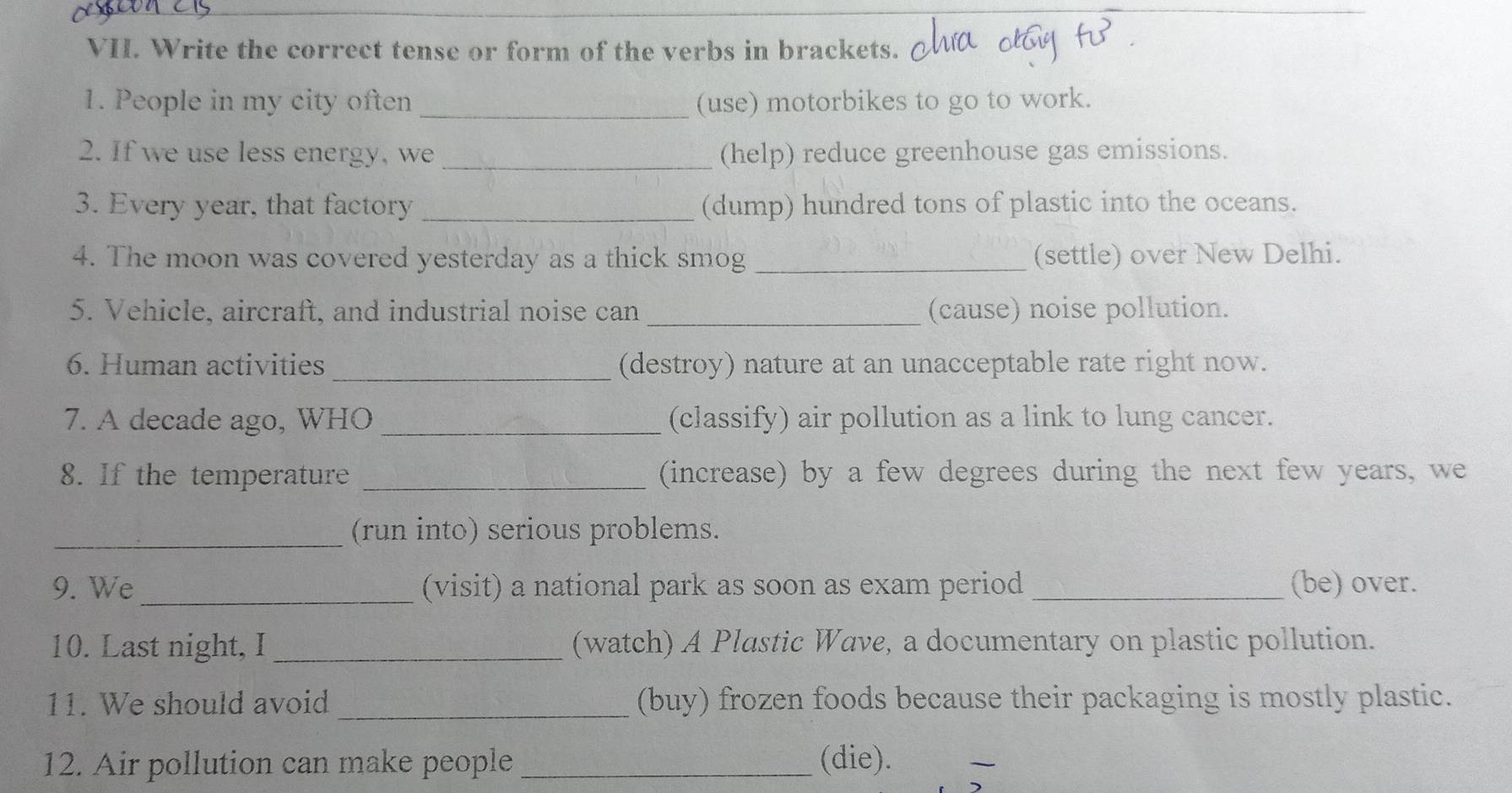 Write the correct tense or form of the verbs in brackets. 
1. People in my city often _(use) motorbikes to go to work. 
2. If we use less energy, we _(help) reduce greenhouse gas emissions. 
3. Every year, that factory _(dump) hundred tons of plastic into the oceans. 
4. The moon was covered yesterday as a thick smog _(settle) over New Delhi. 
5. Vehicle, aircraft, and industrial noise can_ (cause) noise pollution. 
6. Human activities _(destroy) nature at an unacceptable rate right now. 
7. A decade ago, WHO _(classify) air pollution as a link to lung cancer. 
8. If the temperature _(increase) by a few degrees during the next few years, we 
_(run into) serious problems. 
9. We_ (visit) a national park as soon as exam period _(be) over. 
10. Last night, I _(watch) A Plastic Wave, a documentary on plastic pollution. 
11. We should avoid _(buy) frozen foods because their packaging is mostly plastic. 
12. Air pollution can make people _(die). 
_