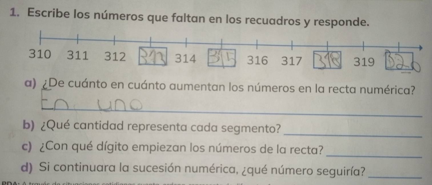 Escribe los números que faltan en los recuadros y responde. 
a) ¿De cuánto en cuánto aumentan los números en la recta numérica? 
_ 
_ 
b) ¿Qué cantidad representa cada segmento? 
_ 
c) ¿Con qué dígito empiezan los números de la recta? 
d) Si continuara la sucesión numérica, ¿qué número seguiría?_