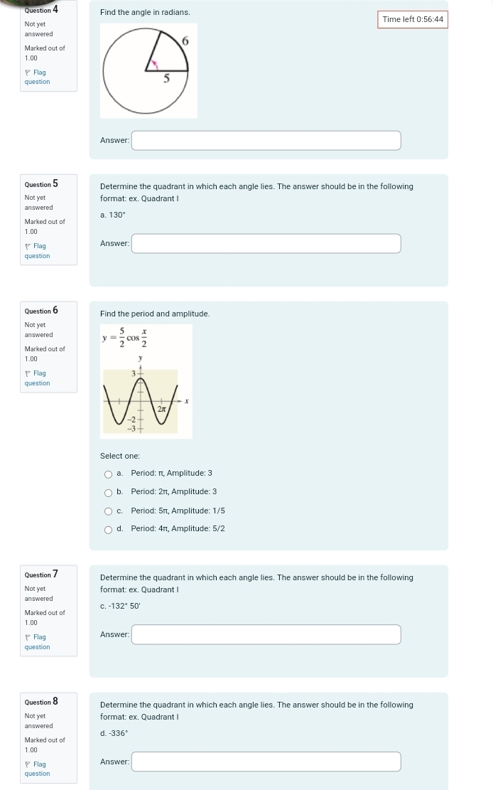 Find the angle in radians.
Not yet Time left 0:56:44
answered
Marked out of
1.00
、Flag
question
Answer: □ 
Question 5 Determine the quadrant in which each angle lies. The answer should be in the following
Not yet format: ex. Quadrant I
answered
a. 130°
Marked out of
1.00
₹ Flag Answer: □ 
question
Question 6 Find the period and amplitude.
Not yet
answered
Marked out of y= 5/2 cos  x/2 
1.00 
* Flag 
question
Select one:
a. Period: π, Amplitude: 3
b. Period: 2π, Amplitude: 3
c. Period: 5π, Amplitude: 1/5
d. Period: 4π, Amplitude: 5/2
Question 7 Determine the quadrant in which each angle lies. The answer should be in the following
Not yet format: ex. Quadrant I
answered
C. -132°5
Marked out of
1.00
₹ Flag Answer: □ 
question
Question 8 Determine the quadrant in which each angle lies. The answer should be in the followinc
Not yet format: ex. Quadrant I
answered
d. -336°
Marked out of
1.00
₹Flag Answer:
question □