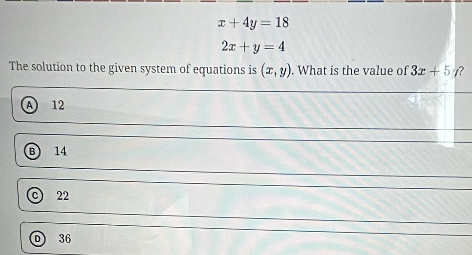 x+4y=18
2x+y=4
The solution to the given system of equations is (x,y). What is the value of 3x+5y ?
A 12
B 14
C 22
D 36