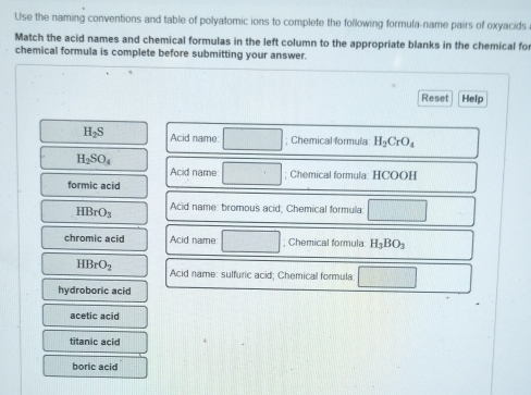 Use the naming conventions and table of polyatomic ions to complete the following formula-name pairs of oxyacids
Match the acid names and chemical formulas in the left column to the appropriate blanks in the chemical fo
chemical formula is complete before submitting your answer.
Reset Help
H_2S Acid name: ; Chemical formula H_2CrO_4
H_2SO_4
Acid name ; Chemical formula: HCOOH
formic acid
HBrO_3 Acid name: bromous acid, Chemical formula □ 
chromic acid Acid name ; Chemical formula H_3BO_3
HBrO_2 Acid name: sulfuric acid; Chemical formula □ 
hydroboric acid
acetic acid
titanic acid
boric acid