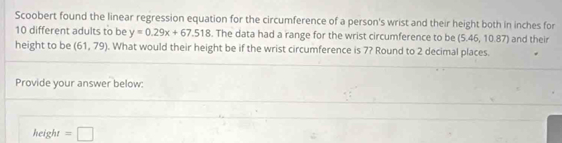 Scoobert found the linear regression equation for the circumference of a person's wrist and their height both in inches for
10 different adults to be y=0.29x+67.518. The data had a range for the wrist circumference to be (5.46, 10.87) and their 
height to be (61,79). What would their height be if the wrist circumference is 7? Round to 2 decimal places. 
Provide your answer below: 
height =□