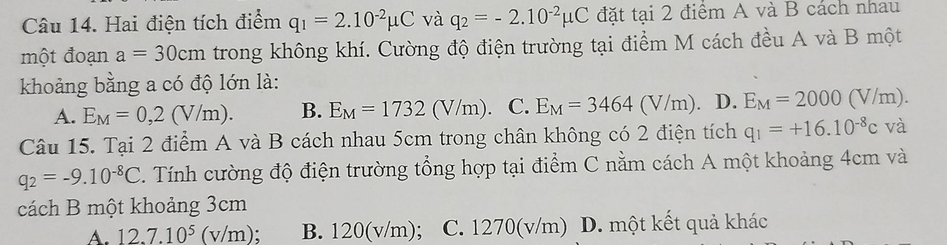 Hai điện tích điểm q_1=2.10^(-2)mu C và q_2=-2.10^(-2)mu C đặt tại 2 điểm A và B cách nhau
một đoạn a=30cm trong không khí. Cường độ điện trường tại điểm M cách đều A và B một
khoảng bằng a có độ lớn là:
A. E_M=0,2(V/m).
B. E_M=1732(V/m) C. E_M=3464(V/m). D. E_M=2000(V/m). 
Câu 15. Tại 2 điểm A và B cách nhau 5cm trong chân không có 2 điện tích q_1=+16.10^(-8)c và
q_2=-9.10^(-8)C Tính cường độ điện trường tổng hợp tại điểm C nằm cách A một khoảng 4cm và
cách B một khoảng 3cm
A. 12.7.10^5(v/m) B. 120(v/m) : C. 1270(v/m) D. một kết quả khác