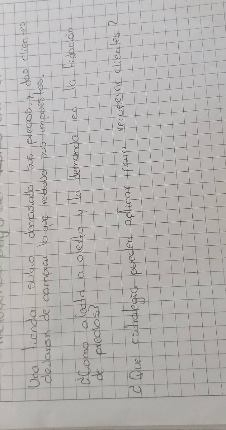 Una fienda sobi0 demasiado só predop. y doo cliente 
deJaron de compal lo wue redodo po5 impuestos. 
dComo afecta a ofeytay la demanda en a fidacon 
de predios? 
doce estroegic poeden apliear cura recopelar clienles?