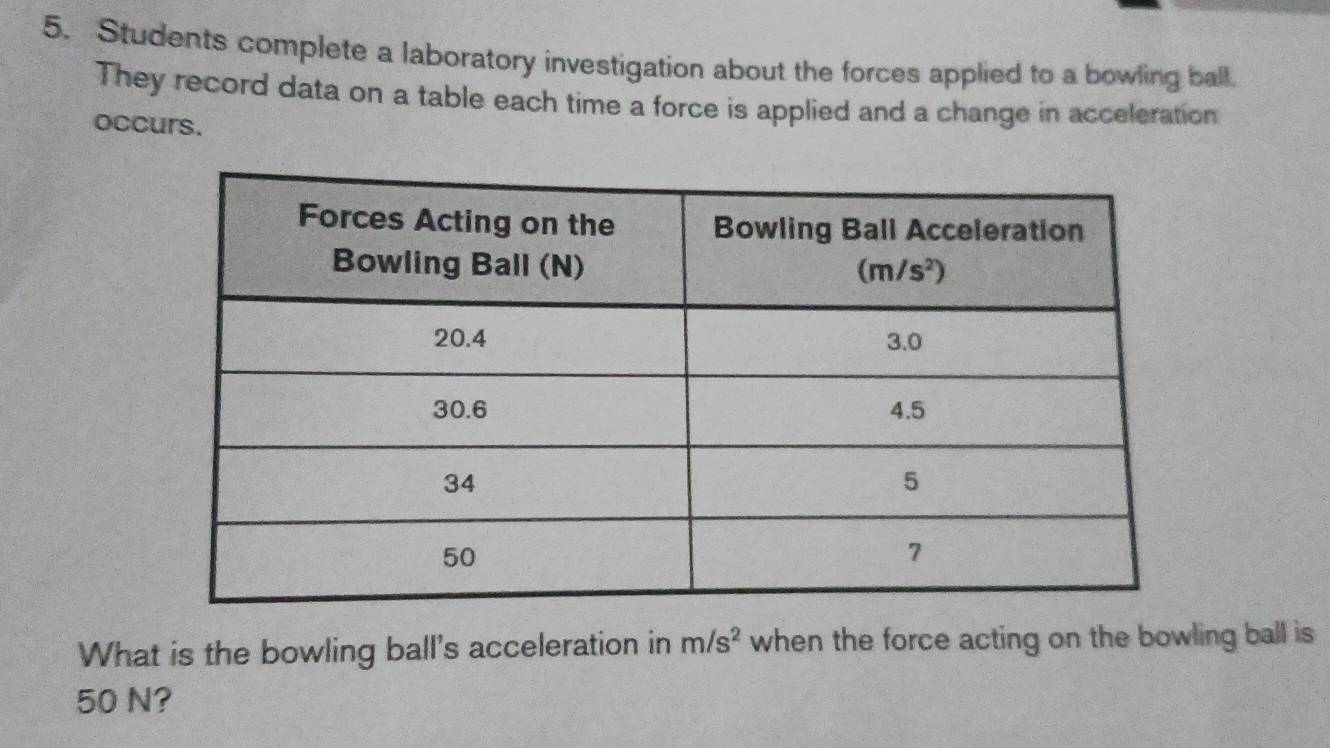 Students complete a laboratory investigation about the forces applied to a bowling ball.
They record data on a table each time a force is applied and a change in acceleration
occurs.
What is the bowling ball's acceleration in m/s^2 when the force acting on the bowling ball is
50 N?