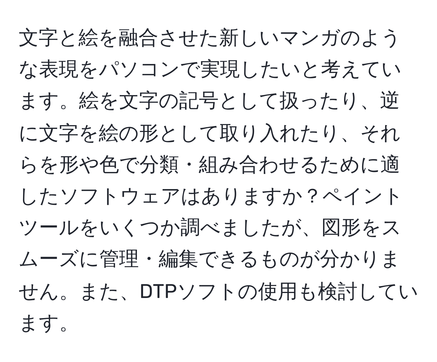 文字と絵を融合させた新しいマンガのような表現をパソコンで実現したいと考えています。絵を文字の記号として扱ったり、逆に文字を絵の形として取り入れたり、それらを形や色で分類・組み合わせるために適したソフトウェアはありますか？ペイントツールをいくつか調べましたが、図形をスムーズに管理・編集できるものが分かりません。また、DTPソフトの使用も検討しています。