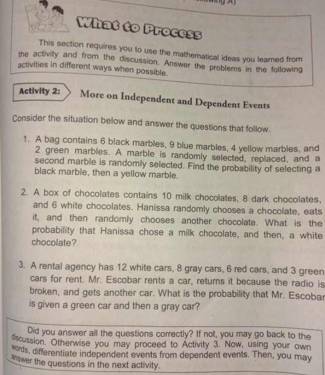 What to Process 
This section requires you to use the mathematical ideas you learned from 
the activity and from the discussion. Answer the problems in the following 
activities in different ways when possible. 
Activity 2: More on Independent and Dependent Events 
Consider the situation below and answer the questions that follow. 
1. A bag contains 6 black marbles, 9 blue marbles, 4 yellow marbles, and
2 green marbles. A marble is randomly selected, replaced, and a 
second marble is randomly selected. Find the probability of selecting a 
black marble, then a yellow marble. 
2. A box of chocolates contains 10 milk chocolates, 8 dark chocolates, 
and 6 white chocolates. Hanissa randomly chooses a chocolate, eats 
it, and then randomly chooses another chocolate. What is the 
probability that Hanissa chose a milk chocolate, and then, a white 
chocolate? 
3. A rental agency has 12 white cars, 8 gray cars, 6 red cars, and 3 green 
cars for rent. Mr. Escobar rents a car, returns it because the radio is 
broken, and gets another car. What is the probability that Mr. Escobar 
is given a green car and then a gray car? 
Did you answer all the questions correctly? If not, you may go back to the 
discussion. Otherwise you may proceed to Activity 3. Now, using your own 
words, differentiate independent events from dependent events. Then, you may 
answer the questions in the next activity.