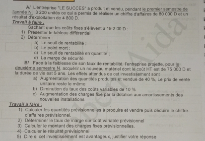 L'entreprise "LE SUCCES" a produit et vendu, pendant le premier semestre de 
l'année N. 3 200 unités ce qui a permis de réaliser un chiffre d'affaires de 80 000 D et un 
résultat d'exploitation de 4 800 D. 
Travail à faire : Sachant que les coûts fixes s'élèvent à 19 2 00 D: 
1) Présenter le tableau différentiel 
2) Déterminer : 
a) Le seuill de rentabilité 
b) Le point mort ; 
c) Le seuil de rentabilité en quantité : 
d) La marge de sécurité. 
B/ Face à la faiblesse de son taux de rentabilité, l'entreprise projette, pour le 
deuxième semestre N. acquérir un nouveau matériel dont le coût HT est de 75 000 D et 
la durée de vie est 5 ans. Les effets attendus de cet investissement sont 
a) Augmentation des quantités produités et vendue de 40 %, Le prix de vente 
unitaire reste le même 
b) Diminution du taux des coûts variables de 10 %
c) Augmentation des charges fixe par la dotation aux amortissements des 
Travail à faire : nouvelles installations 
1) Calculer les quantités prévisionnelles à produire et vendre puis déduire le chiffre 
d'affaires prévisionnel. 
2) Déterminer le taux de marge sur coût variable prévisionnel 
3) Calculer le montant des charges fixes prévisionnelles. 
4) Calculer le résultat prévisionne 
5) Dire si cet investissement est avantageux, justifier votre réponse