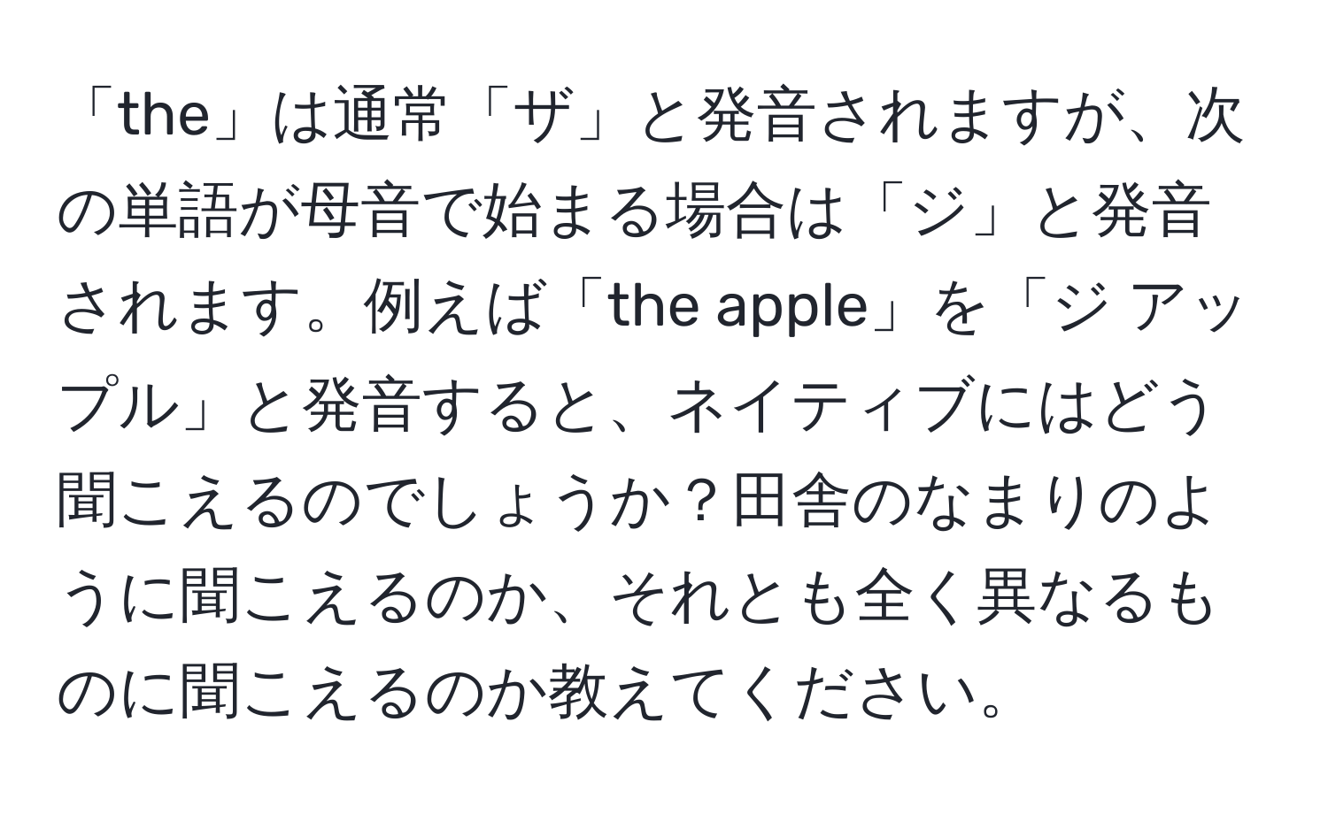 「the」は通常「ザ」と発音されますが、次の単語が母音で始まる場合は「ジ」と発音されます。例えば「the apple」を「ジ アップル」と発音すると、ネイティブにはどう聞こえるのでしょうか？田舎のなまりのように聞こえるのか、それとも全く異なるものに聞こえるのか教えてください。