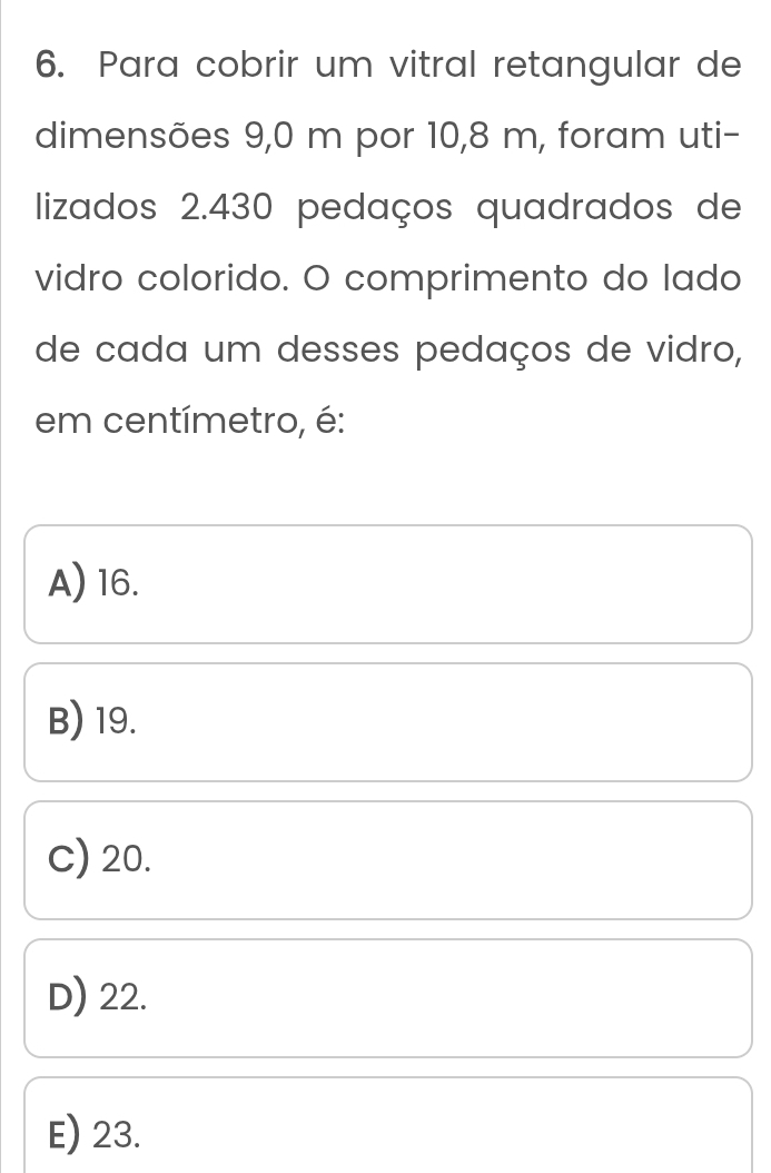 Para cobrir um vitral retangular de
dimensões 9,0 m por 10,8 m, foram uti-
lizados 2.430 pedaços quadrados de
vidro colorido. O comprimento do lado
de cada um desses pedaços de vidro,
em centímetro, é:
A) 16.
B) 19.
C) 20.
D) 22.
E) 23.