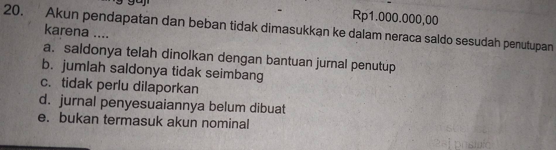 gay
Rp1.000.000,00
20. Akun pendapatan dan beban tidak dimasukkan ke dalam neraca saldo sesudah penutupan
karena ....
a. saldonya telah dinolkan dengan bantuan jurnal penutúp
b. jumlah saldonya tidak seimbang
c. tidak perlu dilaporkan
d. jurnal penyesuaiannya belum dibuat
e. bukan termasuk akun nominal