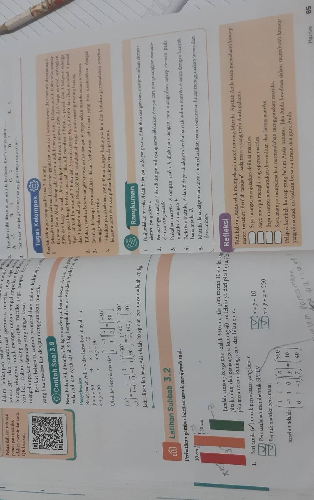 Pelajarilah contoh soal dalam kehidupan sehar-II.
perm
penerapan matriks,  solusi SPL dan transformasi geometri, matriks juga digunaka 2. Tentukan nilai determinan matriks koefisien. Koefisiennya yaitu …
silakan memindai kode bidang ekonomi untuk mempermudah pengelompokan berbagai A. ~3 B. -2 C. 2 D. 3 E. 5
3. Tentukan panjang masing-masing pita dengan cara cramer.
QR berikut. variabel. Dalam bidang statistika matriks juga sangat bergun
mengelompokan data-data yang sangat besar.
Berikut beberapa contoh permasalahan dalam kehidupan se
yang bisa diselesaikan dengan menggunakan matriks. Tugas Kelompok 20
( ) Contoh Soal 3.9 Buatlah kelompok yang terdiri atas 3-4 orang
1. Selesaikan permasalahan berikut menggunakan matriks (metode invers dan metode determinan).
Berat badan Adi ditambah 50 kg sama dengan berat badan Ayah. Jika jum Di toko Buku Abadi sedang ada diskon untuk beberapa item. Diskon untuk buku tulis sebesar
50% dari harga normal. Untuk bolpoin ada diskon sebesar 20% dari harga normal, sedangkan
untuk pensil harga berlaku normal. Jika Adi membeli 3 buku, 2 pensil, dan 3 bolpoin seharga
badan Adi dan Ayah adalah 90 kg, berapakah berat Adi dan Ayah masing Rp31.400,00 Ira membeli 2 buku dan 3 pensil scharga Rp18.400,00 dan Desi membeli 4 pensil
Berat badan Adi=x dan berat badan ayah = y dan 3 bolpoin seharga Rp22.000,00. Tentukanlah harga untuk masing-masing barang.
Penyelesaian
x-y=-50
2. Tuliskan jawaban beserta langkah penyelesaian dengan menggunakan matriks secara tersusun.
y=x+50
3. Buatlah beberapa permasalahan dalam kehidupan sehari-hari yang bisa diselesaikan dengan
x+y=90 x+y=90
menggunakan matriks.
Ubah ke bentuk matriks beginbmatrix 1&-1 1&1endbmatrix beginbmatrix x yendbmatrix =beginbmatrix -50 90endbmatrix 4. Tukarkan permasalahan yang dibuat dengan kelompok lain dan kerjakan permasalahan tersebut
bersama-sama dan kumpulkan hasilnya kepada gurumu.
beginpmatrix x yendpmatrix = 1/1-(-1) beginpmatrix 1&1 -1&1endpmatrix beginpmatrix -50 90endpmatrix = 1/2 beginpmatrix 40 140endpmatrix =beginpmatrix 20 70endpmatrix
Rangkuman
1. Penjumlahan matriks A dan B dengan ordo yang sama dilakukan dengan cara menjumlahkan elemen-
Jadi, diperoleh berat Adi adalah 20 kg dan berat ayah adalah 70 kg
elemen yang seletak.
2. Pengurangan matriks A dan B dengan ordo yang sama dilakukan dengan cara mengurangkan elemen-
60 Latihan Subbab 3.2 elemen yang seletak.
3. Perkalian matriks A dengan skalar k dilakukan dengan cara mengalikan setiap elemen pada
Perhatikan gambar berikut untuk menjawab soal. matriks A dengan k.
4. Perkalian matriks A dan B dapat dilakukan ketika banyak kolom matriks A sama dengan banyak
10 cm baris matiks B.
40 cm
5. Matriks dapat digunakan untuk menyelesaikan sistem persamaan linear menggunakan invers dan
determinan.
Jumlah panjang ketiga pita adalah 550 cm, jika pita merah 10 cm kurang
pita kuning, dan panjang pita kuning 40 cm lebihnya dari pita hijau, jik Refleksi
pita merah x cm, kuning y cm, dan hijau z cm.
Pada bab ini, Anda telah mempelajari materi tentang Matriks. Apakah Anda telah memahami konsep
1. Beri tanda (✔) untuk pernyataan yang benar. materi tersebut? Berilah tanda ✔ pada materi yang telah Anda pahami.
Permasalahan membentuk SPLTV x=y-10 Saya mampu menjelaskan definisi matriks.
x+y+z=550
Bentuk matriks persamaan Saya mampu menghitung operasi matriks.
Saya mampu menentukan determinan dan invers matriks.
tersebut adalah beginpmatrix 1&1&1 -1&1&0 0&1&-1endpmatrix beginpmatrix x y 7endpmatrix =beginpmatrix 550 10 40endpmatrix
Saya mampu menyelesaikan permasalahan menggunakan matriks.
Pelajari kembali konsep yang belum Anda pahami. Jika Anda kesulitan dalam memahami konsep
yang dimaksud, diskusikan bersama teman dan guru Anda.
Matriks 65