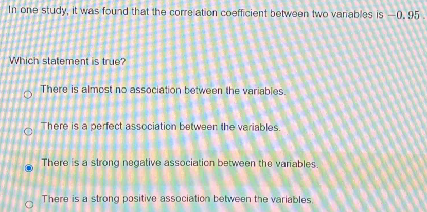 In one study, it was found that the correlation coefficient between two variables is —0. 95.
Which statement is true?
There is almost no association between the variables.
There is a perfect association between the variables.
There is a strong negative association between the variables.
There is a strong positive association between the variables.