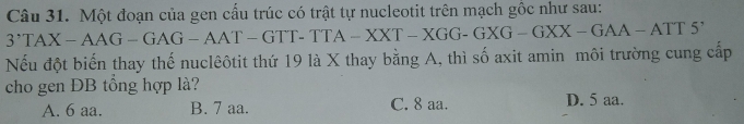 Một đoạn của gen cấu trúc có trật tự nucleotit trên mạch gốc như sau:
3'TAX-AAG-GAG-AAT-GTT-TTA-XXT-XGG-GXG-GXX-GAA-ATT5' 
Nếu đột biến thay thế nuclêôtit thứ 19 là X thay bằng A, thì số axit amin môi trường cung cấp
cho gen ĐB tổng hợp là?
A. 6 aa. B. 7 aa. C. 8 aa. D. 5 aa.