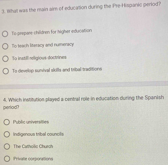 What was the main aim of education during the Pre-Hispanic period?
To prepare children for higher education
To teach literacy and numeracy
To instill religious doctrines
To develop survival skills and tribal traditions
4. Which institution played a central role in education during the Spanish
period?
Public universities
Indigenous tribal councils
The Catholic Church
Private corporations