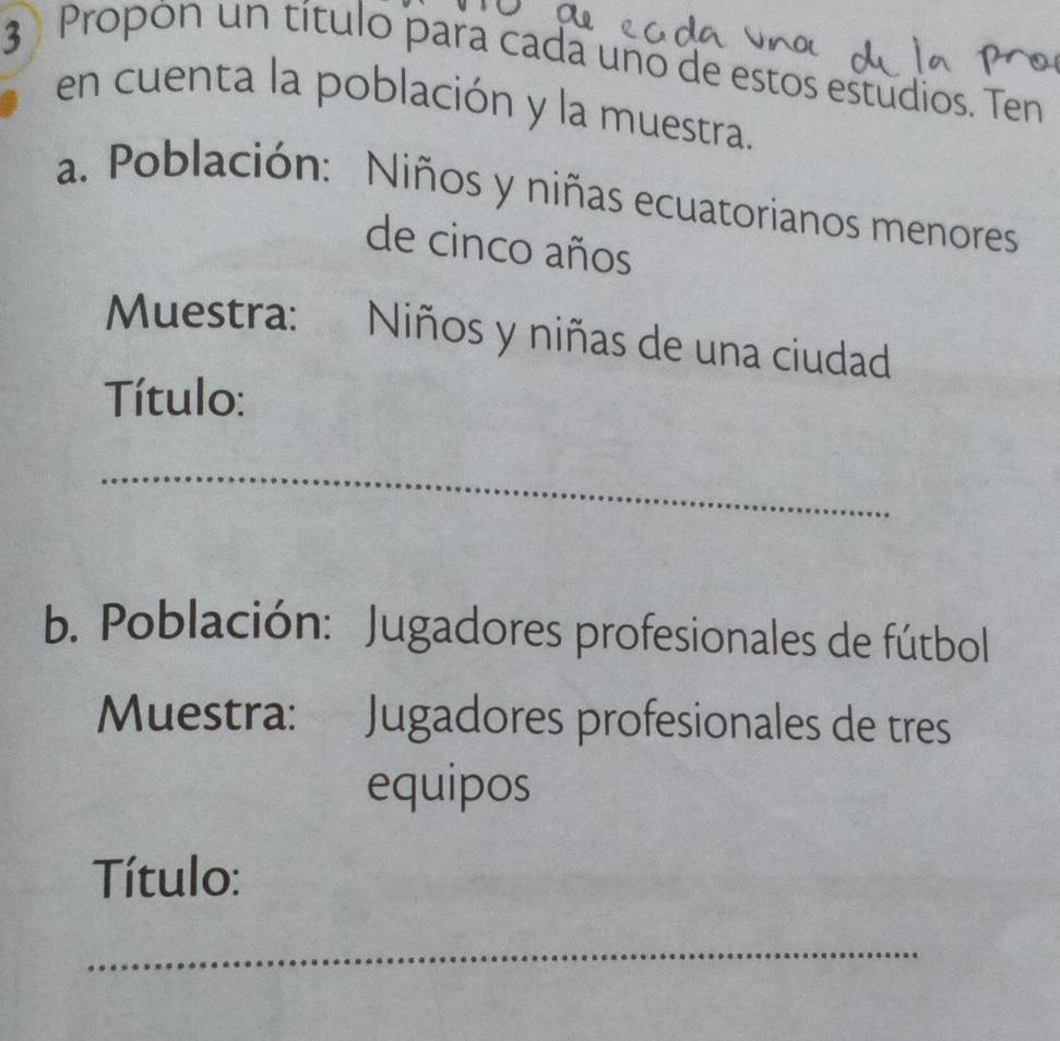 Propon un título para cada uno de estos estudios. Ten 
en cuenta la población y la muestra. 
a. Población: Niños y niñas ecuatorianos menores 
de cinco años 
Muestra: Niños y niñas de una ciudad 
Título: 
_ 
b. Población: Jugadores profesionales de fútbol 
Muestra: a Jugadores profesionales de tres 
equipos 
Título: 
_