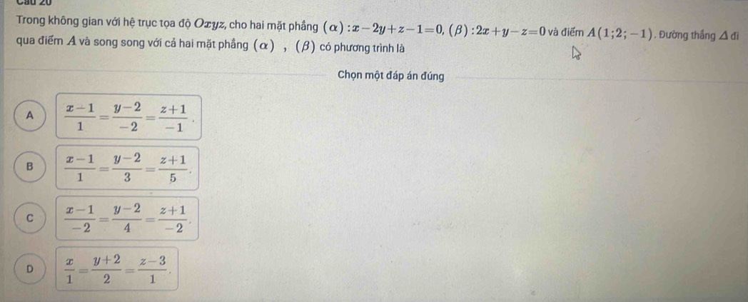 Trong không gian với hệ trục tọa độ Oσyz, cho hai mặt phầng (α) : x-2y+z-1=0,(beta ):2x+y-z=0 và điểm A(1;2;-1). Đường thắng △ di
qua điểm A và song song với cả hai mặt phầng (α) , (β) có phương trình là
Chọn một đáp án đúng
A  (x-1)/1 = (y-2)/-2 = (z+1)/-1 .
B  (x-1)/1 = (y-2)/3 = (z+1)/5 .
C  (x-1)/-2 = (y-2)/4 = (z+1)/-2 .
D  x/1 = (y+2)/2 = (z-3)/1 .