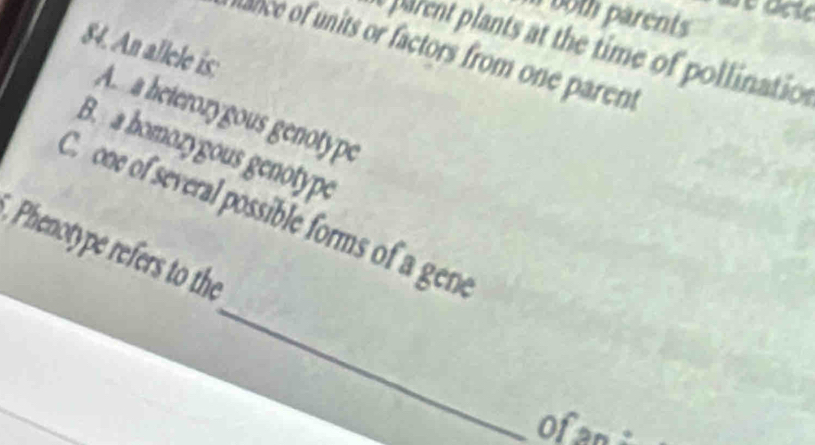 both parents 
parent plants at the time of pollination 
ance of units or factors from one parent 
84. An allele is: A. a heterozygous genotype 
B. a homozygous genotype 
_ 
C. one of several possible forms of a gene 
Phenotype refers to the 
Ofan :