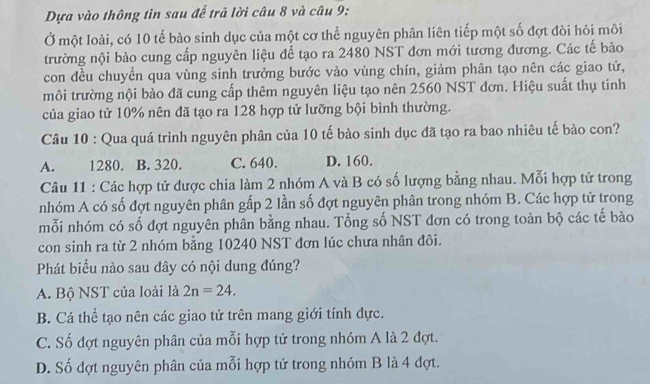 Dựa vào thông tin sau để trả lời câu 8 và câu 9:
Ở một loài, có 10 tế bào sinh dục của một cơ thể nguyên phân liên tiếp một số đợt đòi hỏi môi
trường nội bào cung cấp nguyên liệu để tạo ra 2480 NST đơn mới tương đương. Các tế bảo
con đều chuyển qua vùng sinh trưởng bước vào vùng chín, giảm phân tạo nên các giao tử,
môi trường nội bào đã cung cấp thêm nguyên liệu tạo nên 2560 NST đơn. Hiệu suất thụ tinh
của giao tử 10% nên đã tạo ra 128 hợp tử lưỡng bội bình thường.
Câu 10 : Qua quá trình nguyên phân của 10 tế bào sinh dục đã tạo ra bao nhiêu tế bào con?
A. 1280. B. 320. C. 640. D. 160.
Câu 11 : Các hợp tử được chia làm 2 nhóm A và B có số lượng bằng nhau. Mỗi hợp tử trong
nhóm A có số đợt nguyên phân gấp 2 lần số đợt nguyên phân trong nhóm B. Các hợp tử trong
mỗi nhóm có số đợt nguyên phân bằng nhau. Tổng số NST đơn có trong toàn bộ các tế bào
con sinh ra từ 2 nhóm bằng 10240 NST đơn lúc chưa nhân đôi.
Phát biểu nào sau đây có nội dung đúng?
A. Bộ NST của loài là 2n=24. 
B. Cá thể tạo nên các giao tử trên mang giới tính dực.
C. Số đợt nguyên phân của mỗi hợp tử trong nhóm A là 2 đợt.
D. Số đợt nguyên phân của mỗi hợp tử trong nhóm B là 4 đợt.