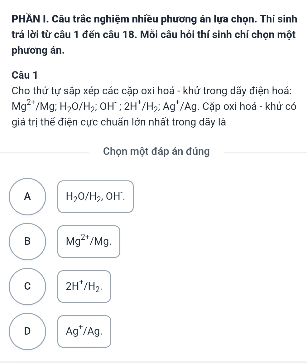 PHÀN I. Câu trắc nghiệm nhiều phương án lựa chọn. Thí sinh
trả lời từ câu 1 đến câu 18. Mỗi câu hỏi thí sinh chỉ chọn một
phương án.
Câu 1
Cho thứ tự sắp xép các cặp oxi hoá - khử trong dãy điện hoá:
Mg^(2+) /Mg; H_2O/H_2 ;OH^-; 2H^+/H_2; Ag^+/Ag. Cặp oxi hoá - khử có
giá trị thế điện cực chuẩn lớn nhất trong dãy là
Chọn một đáp án đúng
A H_2O/H_2, OH^-.
B
Mg^(2+)/Mg.
C 2H^+/H_2.
D
Ag^+/Ag.