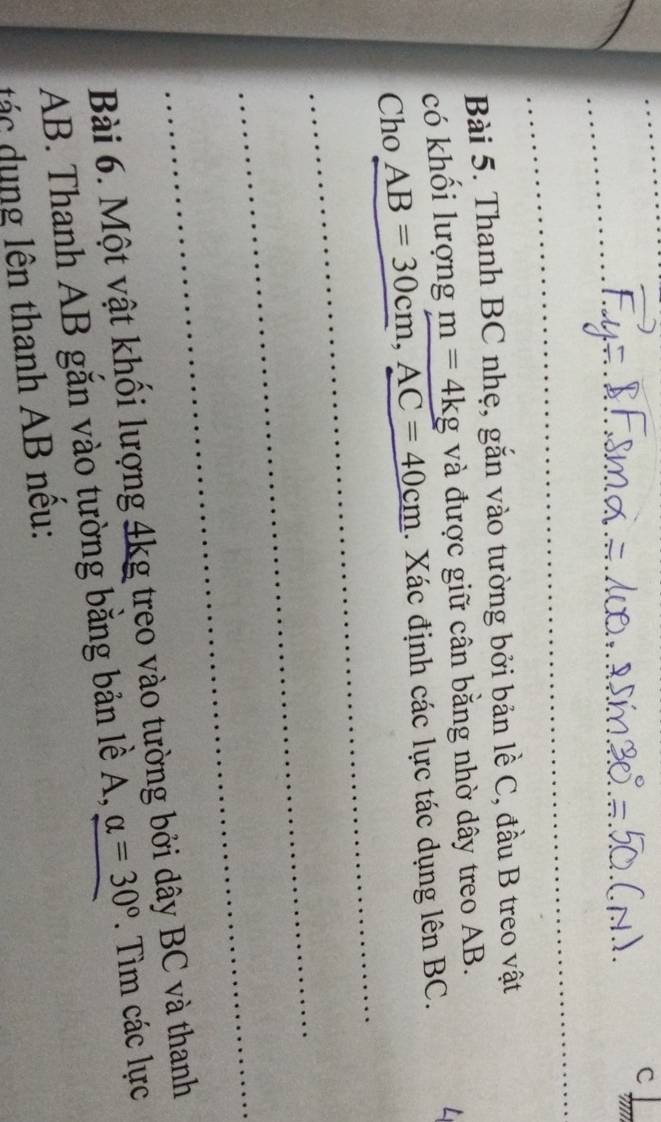 '' 
_ 
_ 
Bài 5. Thanh BC nhẹ, gắn vào tường bởi bản lề C, đầu B treo vật 
có khối lượng m=4kg và được giữ cân bằng nhờ dây treo AB. 
_ 
Cho_ AB=30cm, AC=40cm. Xác định các lực tác dụng lên BC. 
_ 
_ 
Bài 6. Một vật khổi lượng 4kg treo vào tường bởi dây BC và thanh
AB. Thanh AB gắn vào tường bằng bản lề A, alpha =30° _ . Tìm các lực 
tác dụng lên thanh AB nều: