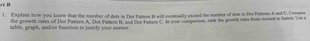 rt B 
1. Explain how you know that the number of dots in Dot Pattern B will eventually exceed the number of dots in Dot Patterns A and C. Compare 
the growth rates of Dot Pattern A, Dot Pattern B, and Dot Pattern C. In your comparison, rank the growth rates from slowest to fastest. Use a 
table, graph, and/or function to justify your answer.