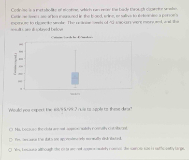 Cotinine is a metabolite of nicotine, which can enter the body through cigarette smoke.
Cotinine levels are often measured in the blood, urine, or saliva to determine a person's
exposure to cigarette smoke. The cotinine levels of 43 smokers were measured, and the
results are displayed below
Would you expect the 68/95/99.7 rule to apply to these data?
No, because the data are not approximately normally distributed.
Yes, because the data are approximately normally distributed.
Yes, because although the data are not approximately normal, the sample size is sufficiently large.