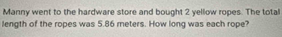 Manny went to the hardware store and bought 2 yellow ropes. The total 
length of the ropes was 5.86 meters. How long was each rope?