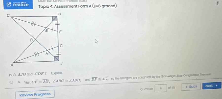 MATH DATASY N UT H-IMBERT (IMS) 
Ø realize Topic 4: Assessment Form A (LMS graded) 
IS △ AJG≌ △ CDF? Explain 
A. Yes, overline CF≌ overline AG, ∠ ABC≌ ∠ JBD , and overline DF≌ overline JG, so the triangles are congruent by the Side-Angle-Side Congmence Theomm 
Review Progress Question 6 of 15 《 Back Next ,