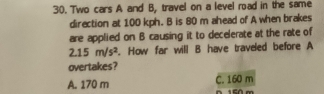 Two cars A and B, travel on a level road in the same
direction at 100 kph. B is 80 m ahead of A when brakes
are applied on B causing it to decelerate at the rate of
2.15m/s^2. How far will B have traveled before A
overtakes?
A. 170 m C. 160 m