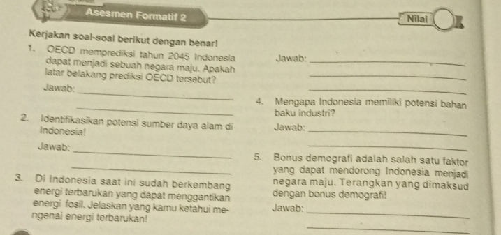 Asesmen Formatif 2 Nilai 
Kerjakan soal-soal berikut dengan benar! 
1. OECD memprediksi tahun 2045 Indonesia Jawab:_ 
dapat menjadi sebuah negara maju. Apakah 
latar belakang prediksi OECD tersebut?_ 
_ 
Jawab: 
_ 
_ 
4. Mengapa Indonesia memiliki potensi bahan 
baku industri? 
_ 
2. Identifikasikan potensi sumber daya alam di Jawab: 
Indonesia! 
_ 
Jawab:_ 5. Bonus demografi adalah salah satu faktor 
yang dapat mendorong Indonesia menjadi 
negara maju. Terangkan yang dimaksud 
3. Di Indonesia saat ini sudah berkembang dengan bonus demografi! 
energi terbarukan yang dapat menggantikan 
_ 
energi fosil. Jelaskan yang kamu ketahui me- Jawab: 
_ 
ngenai energi terbarukan!