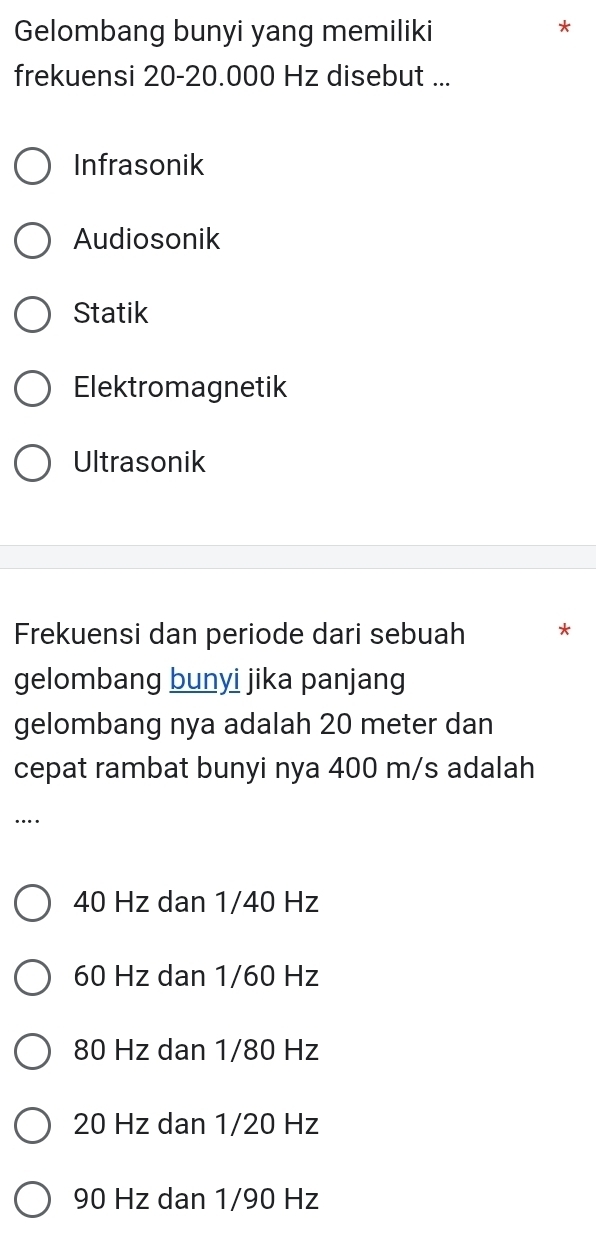 Gelombang bunyi yang memiliki
*
frekuensi 20-20.000 Hz disebut ...
Infrasonik
Audiosonik
Statik
Elektromagnetik
Ultrasonik
Frekuensi dan periode dari sebuah *
gelombang bunyi jika panjang
gelombang nya adalah 20 meter dan
cepat rambat bunyi nya 400 m/s adalah
…
40 Hz dan 1/40 Hz
60 Hz dan 1/60 Hz
80 Hz dan 1/80 Hz
20 Hz dan 1/20 Hz
90 Hz dan 1/90 Hz