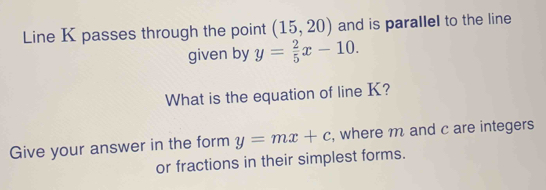 Line K passes through the point (15,20) and is parallel to the line 
given by y= 2/5 x-10. 
What is the equation of line K? 
Give your answer in the form y=mx+c , where m and c are integers 
or fractions in their simplest forms.